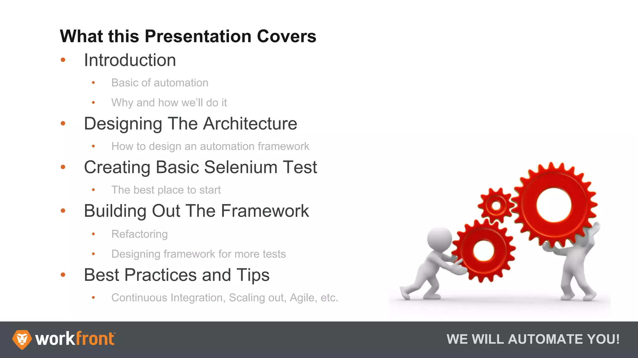 What this Presentation Covers
•  Introduction
•  Basic of automation
•  Why and how we’ll do it
•  Designing The Architecture
•  How to design an automation framework
•  Creating Basic Selenium Test
•  The best place to start
•  Building Out The Framework
•  Refactoring
•  Designing framework for more tests
•  Best Practices and Tips
•  Continuous Integration, Scaling out, Agile, etc.
WE WILL AUTOMATE YOU!
 