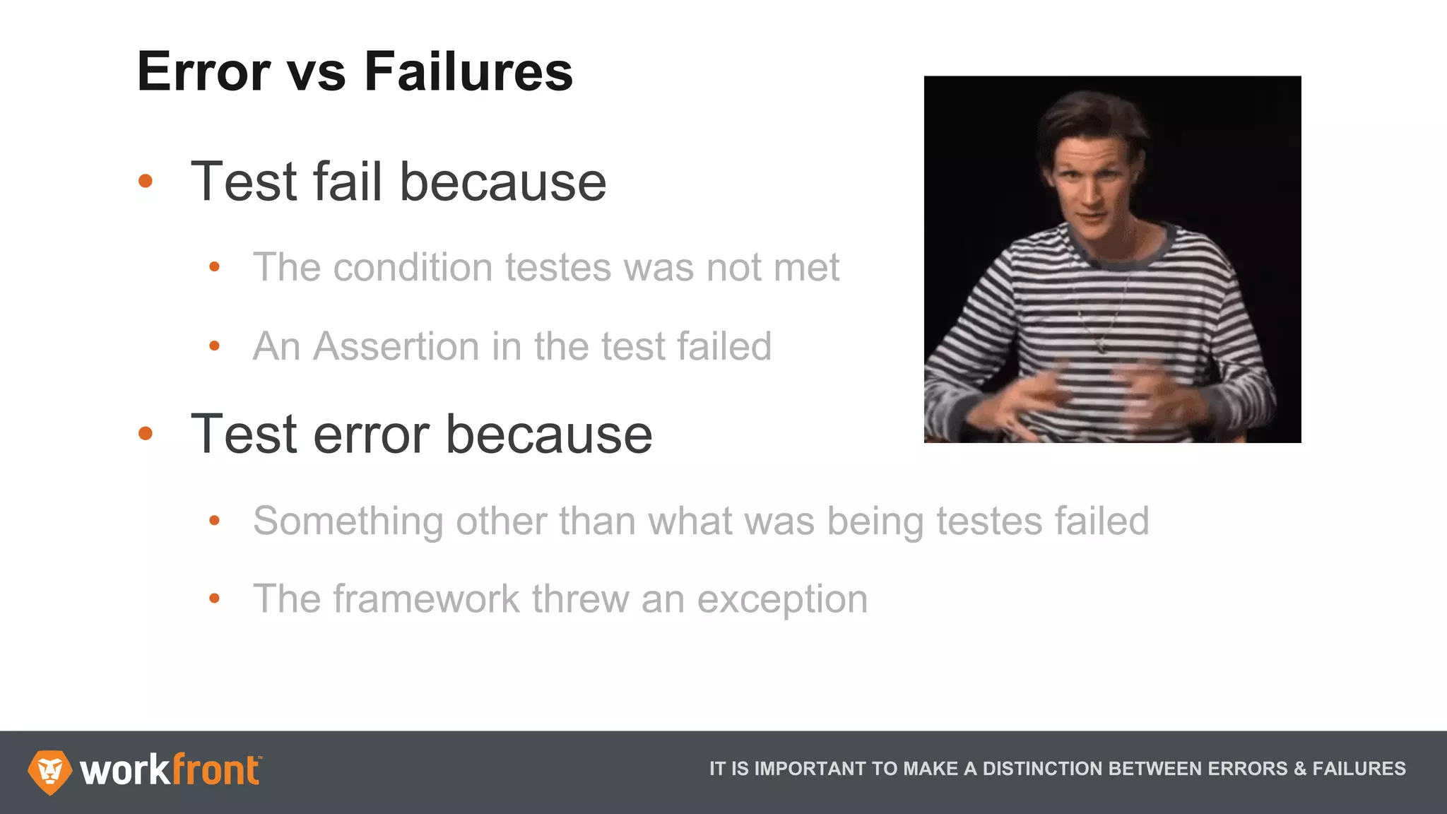 •  Test fail because
•  The condition testes was not met
•  An Assertion in the test failed
•  Test error because
•  Something other than what was being testes failed
•  The framework threw an exception
IT IS IMPORTANT TO MAKE A DISTINCTION BETWEEN ERRORS & FAILURES
Error vs Failures
 