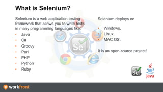 Selenium is a web application testing
framework that allows you to write tests
in many programming languages like:
•  Java
•  C#
•  Groovy
•  Perl
•  PHP
•  Python
•  Ruby
What is Selenium?
Selenium deploys on
•  Windows,
•  Linux,
•  MAC OS.
It is an open-source project!
 