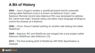 2004 – Jason Huggins creates a JavaScript based tool for automatic
testing called Selenium (now it is known as Selenium Core). Later
Selenium Remote Control (aka Selenium RC) was developed to address
the “same host origin” browser policy and allow many language bindings to
control the browser at a distance
2006 – Simon Stewart started working on another web testing tool called
WebDriver
2009 – Selenium RC and WebDriver are merged into a one project called
Selenium-WebDriver (aka Selenium 2.0)
2013 – The first working draft of WebDriver API W3C Specification is
released
A Bit of History
 