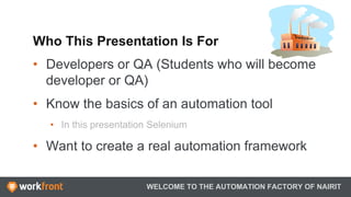 Who This Presentation Is For
•  Developers or QA (Students who will become
developer or QA)
•  Know the basics of an automation tool
•  In this presentation Selenium
•  Want to create a real automation framework
WELCOME TO THE AUTOMATION FACTORY OF NAIRIT
 