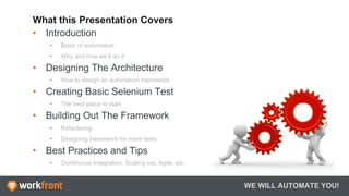 What this Presentation Covers
•  Introduction
•  Basic of automation
•  Why and how we’ll do it
•  Designing The Architecture
•  How to design an automation framework
•  Creating Basic Selenium Test
•  The best place to start
•  Building Out The Framework
•  Refactoring
•  Designing framework for more tests
•  Best Practices and Tips
•  Continuous Integration, Scaling out, Agile, etc.
WE WILL AUTOMATE YOU!
 