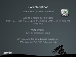 Características Open source (Apache 2.0 license) Suporte a maioria dos browsers: (Firefox 2/3, Safari 1/2/3, Opera 8/9, Google Chrome, um tal de IE 7/8, outro (RC)) Muito simples:  curva de aprendizado suave API (Selenium RC) para diversas linguagens:  HTML, Java, C#, Perl, PHP,  Python and Ruby 