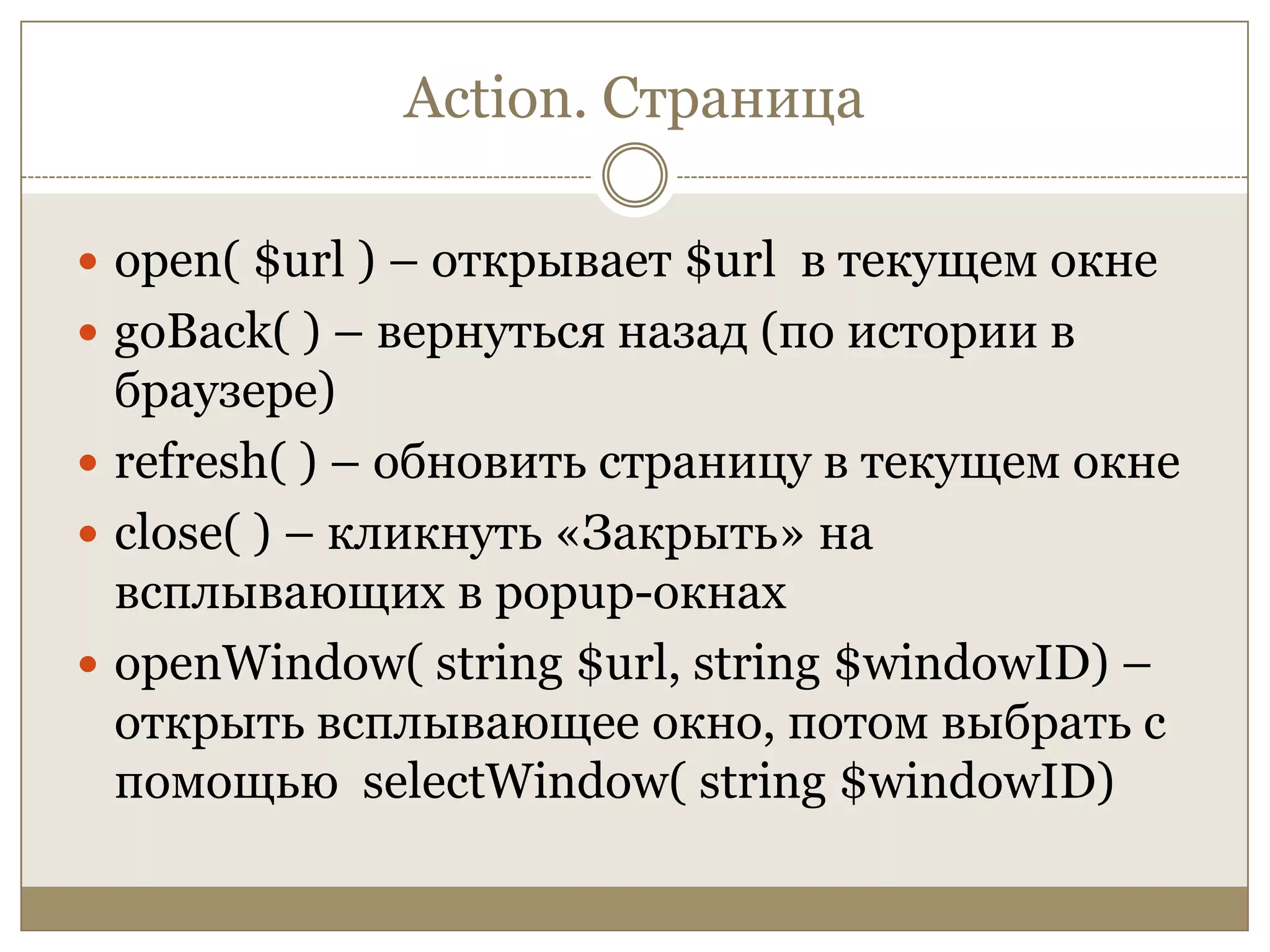 Action. Страницаopen( $url ) – открывает $url в текущем окнеgoBack( ) – вернуться назад (по истории в браузере)refresh( ) – обновить страницу в текущем окнеclose( ) – кликнуть «Закрыть» на всплывающих в popup-окнахopenWindow( string $url, string $windowID) – открыть всплывающее окно, потом выбрать с помощью selectWindow( string $windowID)