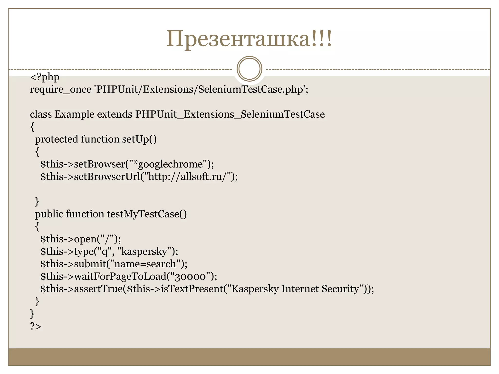 Презенташка!!!<?phprequire_once 'PHPUnit/Extensions/SeleniumTestCase.php';class Example extends PHPUnit_Extensions_SeleniumTestCase{  protected function setUp()  {    $this->setBrowser("*googlechrome");    $this->setBrowserUrl("http://allsoft.ru/");}  public function testMyTestCase()  {    $this->open("/");    $this->type("q", "kaspersky");    $this->submit("name=search");    $this->waitForPageToLoad("30000");$this->assertTrue($this->isTextPresent("Kaspersky Internet Security"));  }}?>