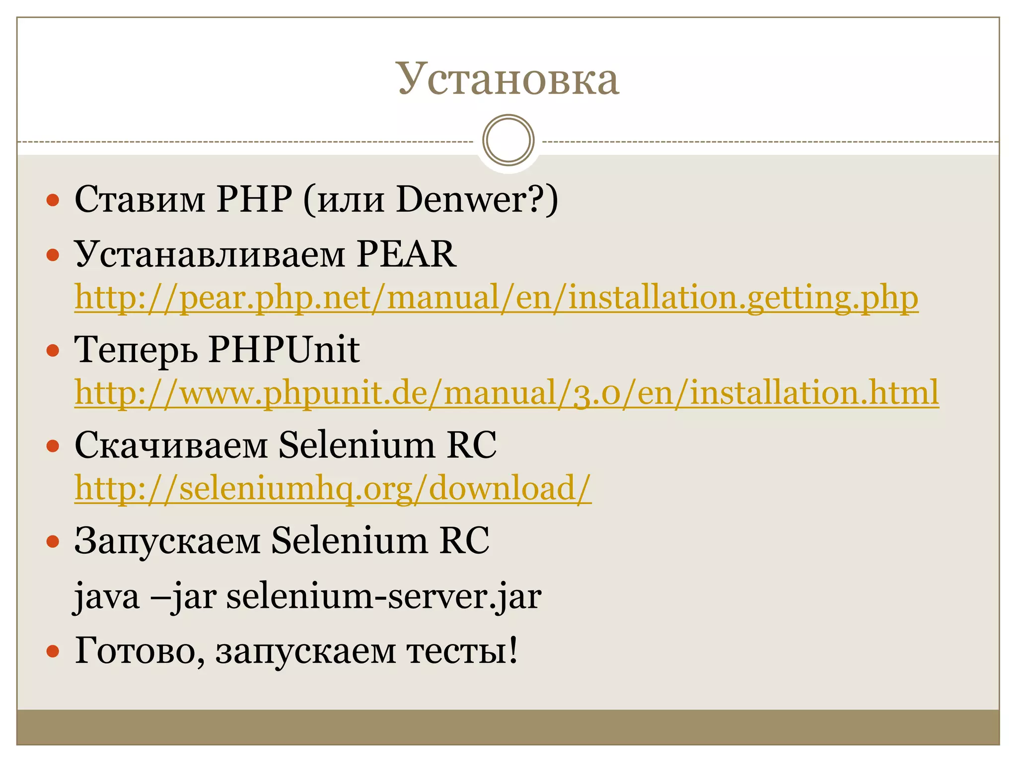 УстановкаСтавим РНР (или Denwer?)Устанавливаем PEAR http://pear.php.net/manual/en/installation.getting.phpТеперь PHPUnithttp://www.phpunit.de/manual/3.0/en/installation.htmlСкачиваем Selenium RChttp://seleniumhq.org/download/Запускаем SeleniumRCjava –jar selenium-server.jarГотово, запускаем тесты!