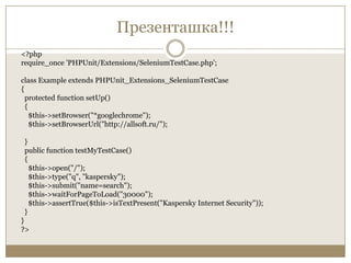 Презенташка!!!<?phprequire_once 'PHPUnit/Extensions/SeleniumTestCase.php';class Example extends PHPUnit_Extensions_SeleniumTestCase{  protected function setUp()  {    $this->setBrowser("*googlechrome");    $this->setBrowserUrl("http://allsoft.ru/");}  public function testMyTestCase()  {    $this->open("/");    $this->type("q", "kaspersky");    $this->submit("name=search");    $this->waitForPageToLoad("30000");$this->assertTrue($this->isTextPresent("Kaspersky Internet Security"));  }}?>