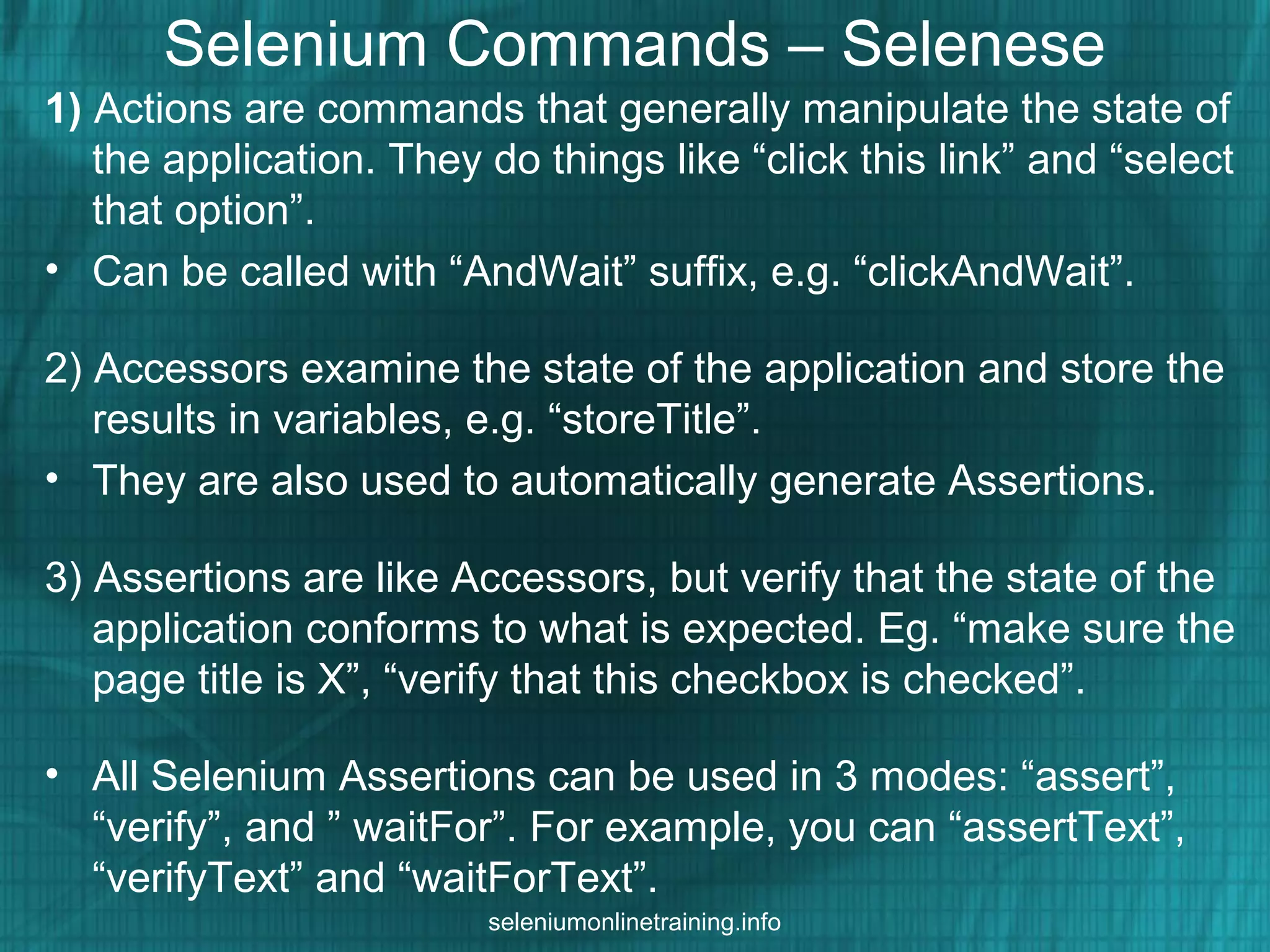 Selenium Commands – Selenese
1) Actions are commands that generally manipulate the state of
the application. They do things like “click this link” and “select
that option”.
• Can be called with “AndWait” suffix, e.g. “clickAndWait”.
2) Accessors examine the state of the application and store the
results in variables, e.g. “storeTitle”.
• They are also used to automatically generate Assertions.
3) Assertions are like Accessors, but verify that the state of the
application conforms to what is expected. Eg. “make sure the
page title is X”, “verify that this checkbox is checked”.
• All Selenium Assertions can be used in 3 modes: “assert”,
“verify”, and ” waitFor”. For example, you can “assertText”,
“verifyText” and “waitForText”.
seleniumonlinetraining.info
 