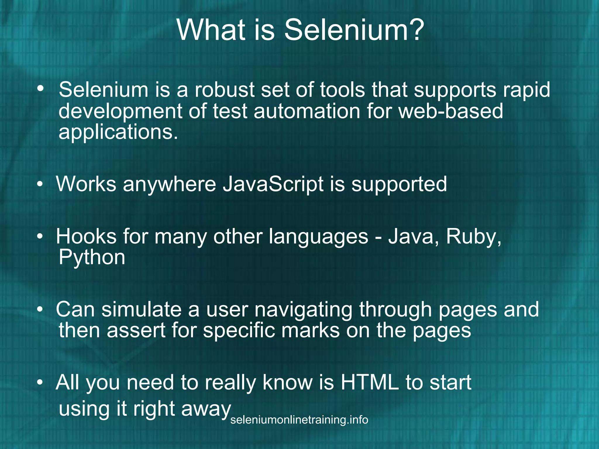What is Selenium?
• Selenium is a robust set of tools that supports rapid
development of test automation for web-based
applications.
• Works anywhere JavaScript is supported
• Hooks for many other languages - Java, Ruby,
Python
• Can simulate a user navigating through pages and
then assert for specific marks on the pages
• All you need to really know is HTML to start
using it right awayseleniumonlinetraining.info
 