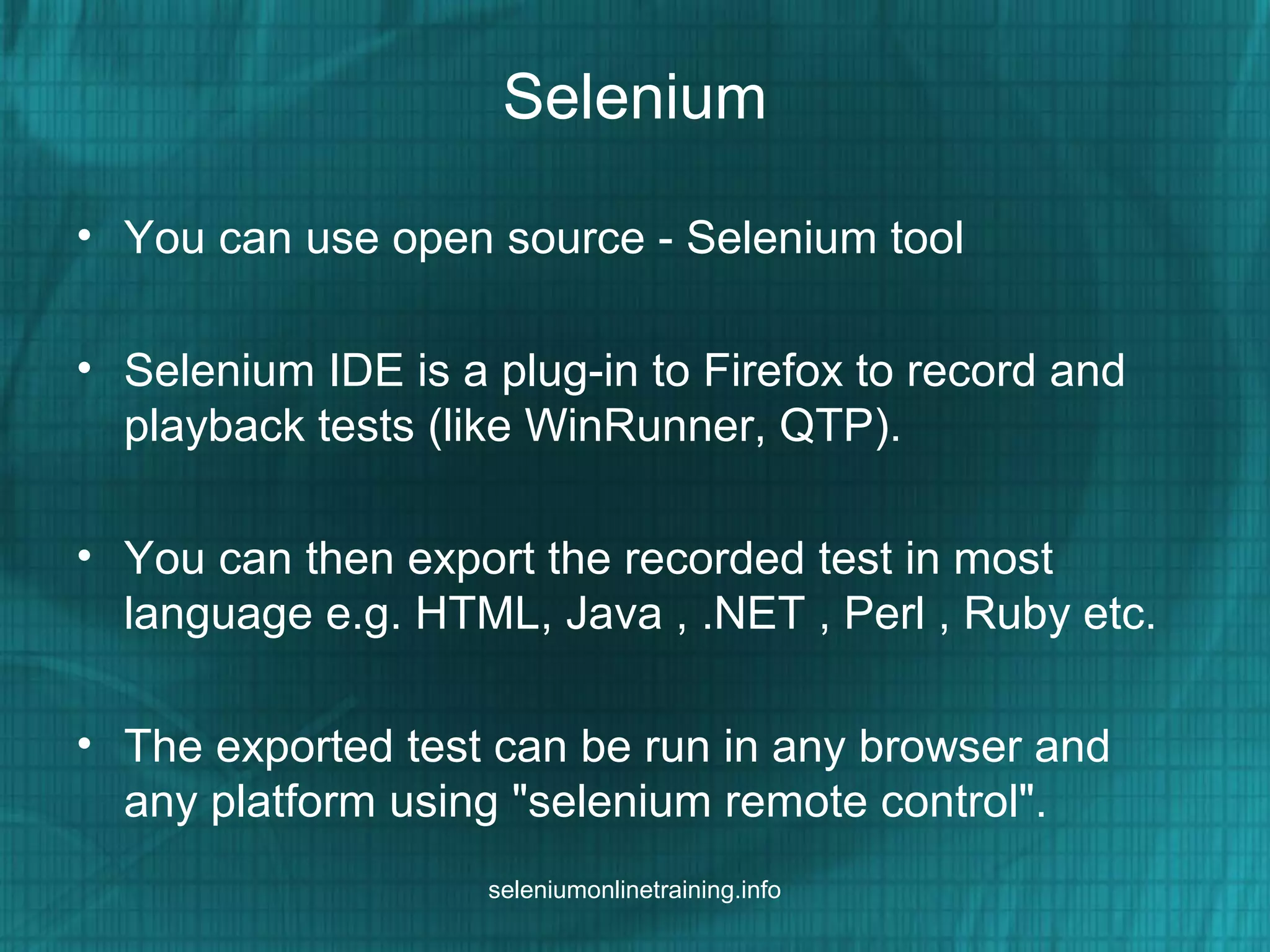 Selenium
• You can use open source - Selenium tool
• Selenium IDE is a plug-in to Firefox to record and
playback tests (like WinRunner, QTP).
• You can then export the recorded test in most
language e.g. HTML, Java , .NET , Perl , Ruby etc.
• The exported test can be run in any browser and
any platform using "selenium remote control".
seleniumonlinetraining.info
 