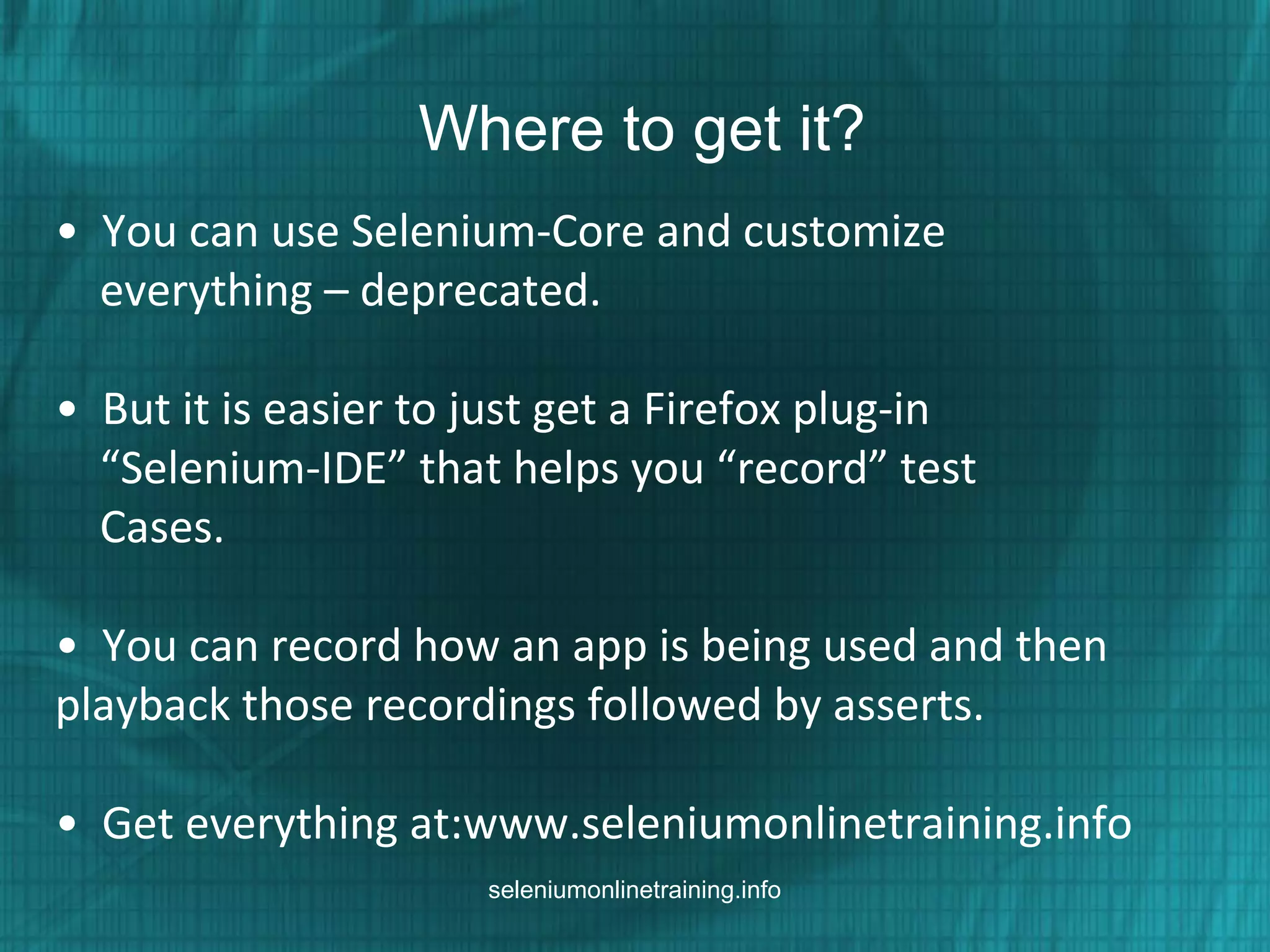Where to get it?
• You can use Selenium-Core and customize
everything – deprecated.
• But it is easier to just get a Firefox plug-in
“Selenium-IDE” that helps you “record” test
Cases.
• You can record how an app is being used and then
playback those recordings followed by asserts.
• Get everything at:www.seleniumonlinetraining.info
seleniumonlinetraining.info
 