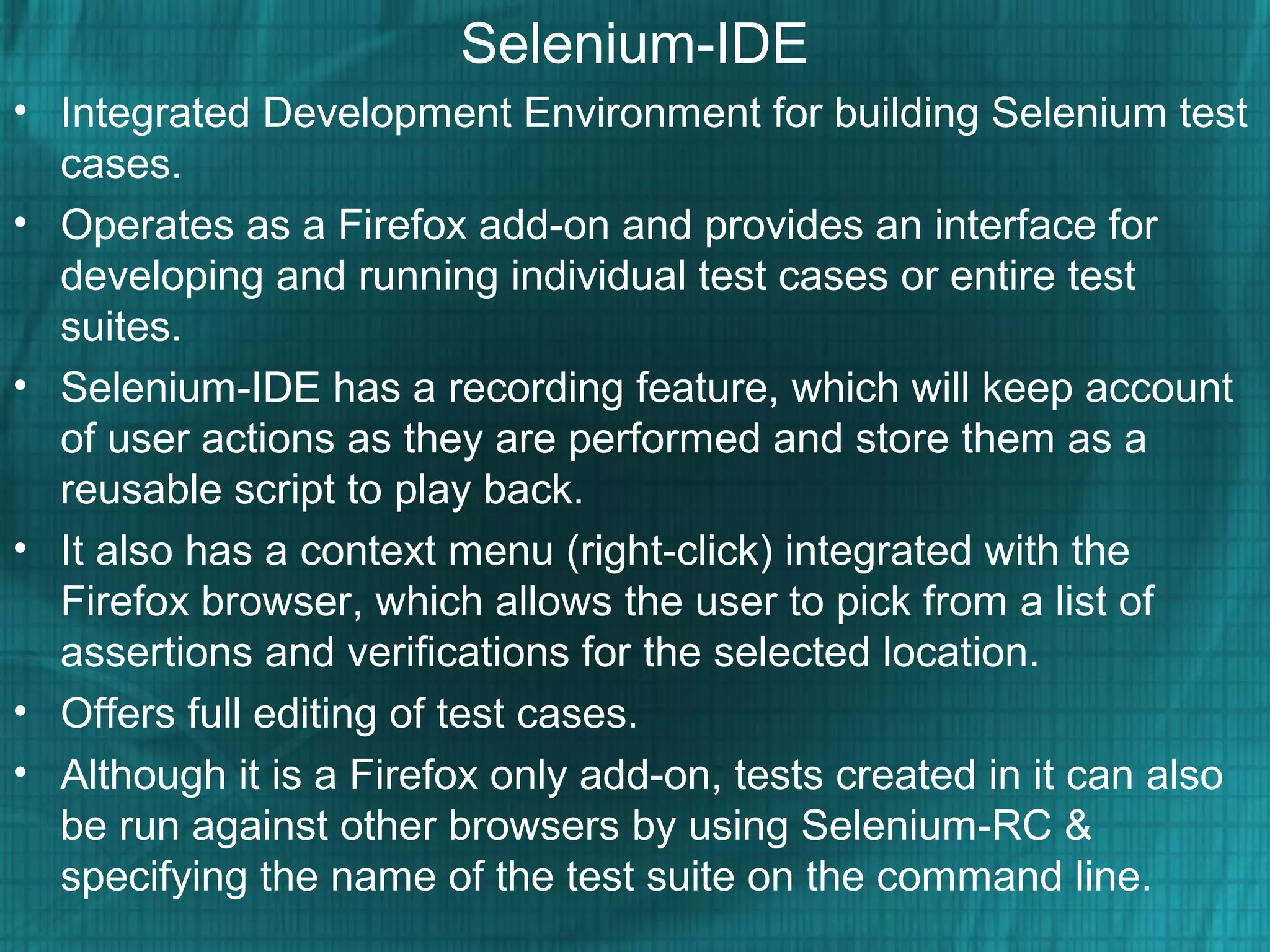 Selenium-IDE
• Integrated Development Environment for building Selenium test
cases.
• Operates as a Firefox add-on and provides an interface for
developing and running individual test cases or entire test
suites.
• Selenium-IDE has a recording feature, which will keep account
of user actions as they are performed and store them as a
reusable script to play back.
• It also has a context menu (right-click) integrated with the
Firefox browser, which allows the user to pick from a list of
assertions and verifications for the selected location.
• Offers full editing of test cases.
• Although it is a Firefox only add-on, tests created in it can also
be run against other browsers by using Selenium-RC &
specifying the name of the test suite on the command line.
 
