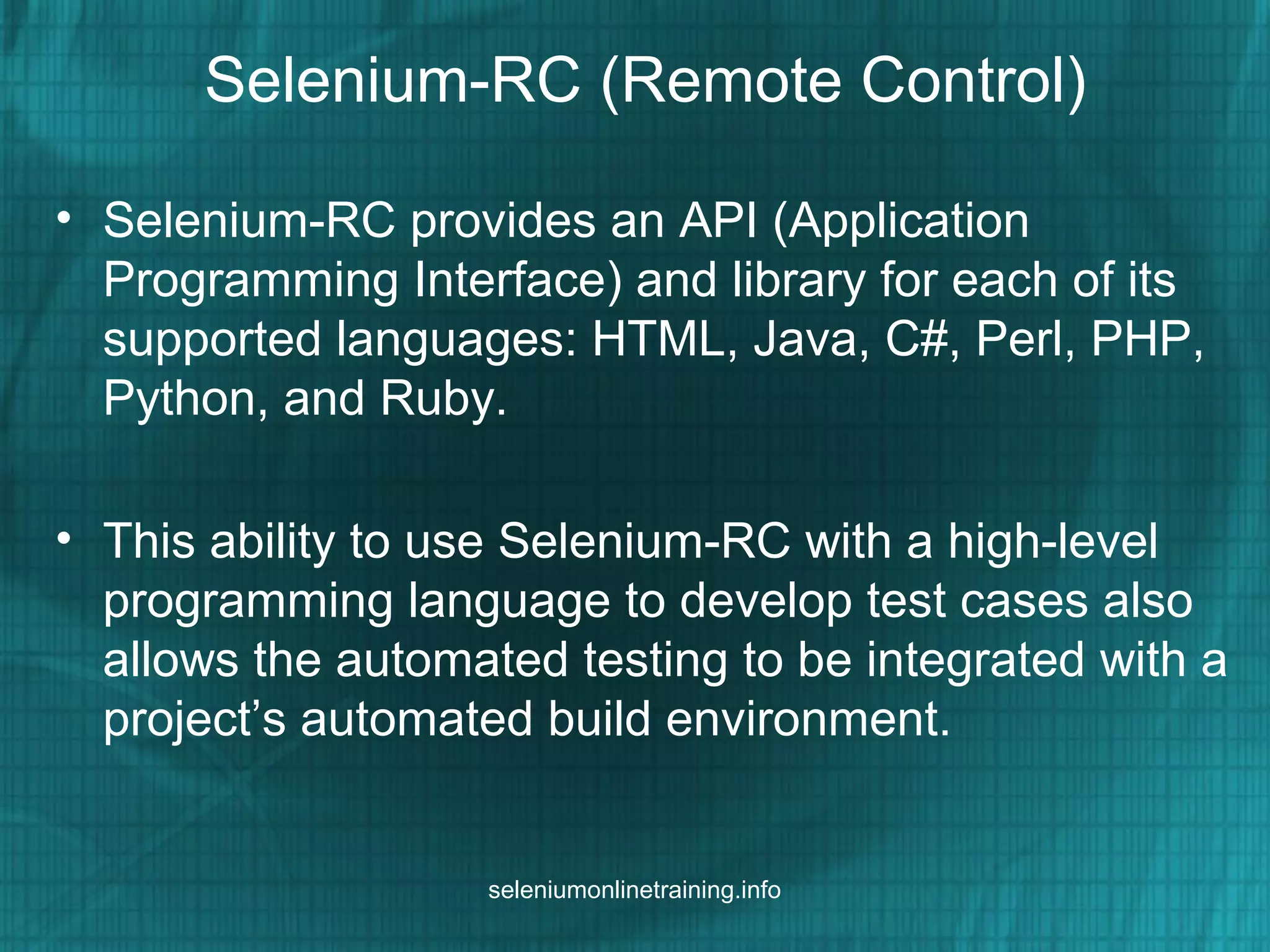 Selenium-RC (Remote Control)
• Selenium-RC provides an API (Application
Programming Interface) and library for each of its
supported languages: HTML, Java, C#, Perl, PHP,
Python, and Ruby.
• This ability to use Selenium-RC with a high-level
programming language to develop test cases also
allows the automated testing to be integrated with a
project’s automated build environment.
seleniumonlinetraining.info
 