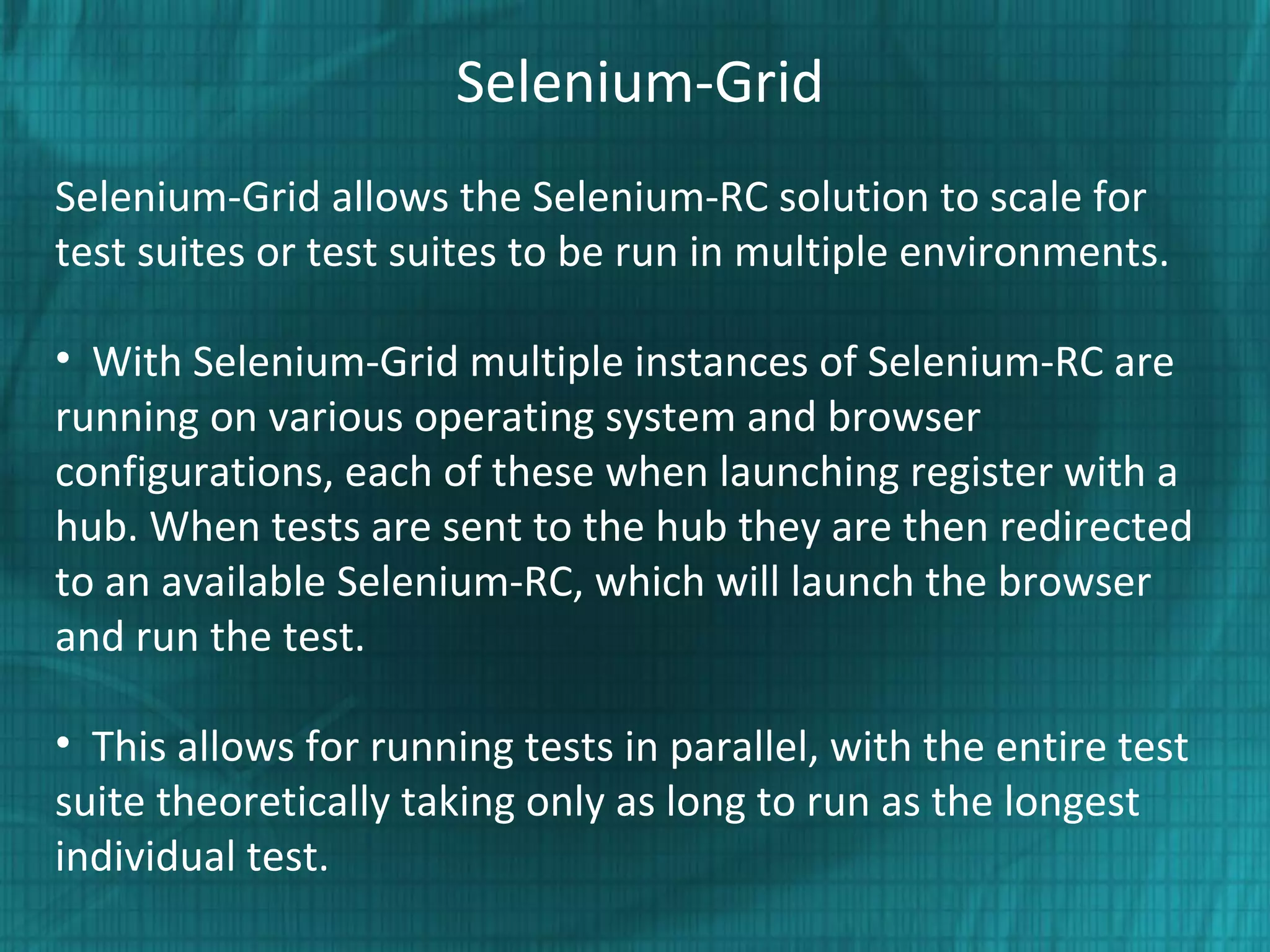Selenium-Grid
Selenium-Grid allows the Selenium-RC solution to scale for
test suites or test suites to be run in multiple environments.
• With Selenium-Grid multiple instances of Selenium-RC are
running on various operating system and browser
configurations, each of these when launching register with a
hub. When tests are sent to the hub they are then redirected
to an available Selenium-RC, which will launch the browser
and run the test.
• This allows for running tests in parallel, with the entire test
suite theoretically taking only as long to run as the longest
individual test.
 