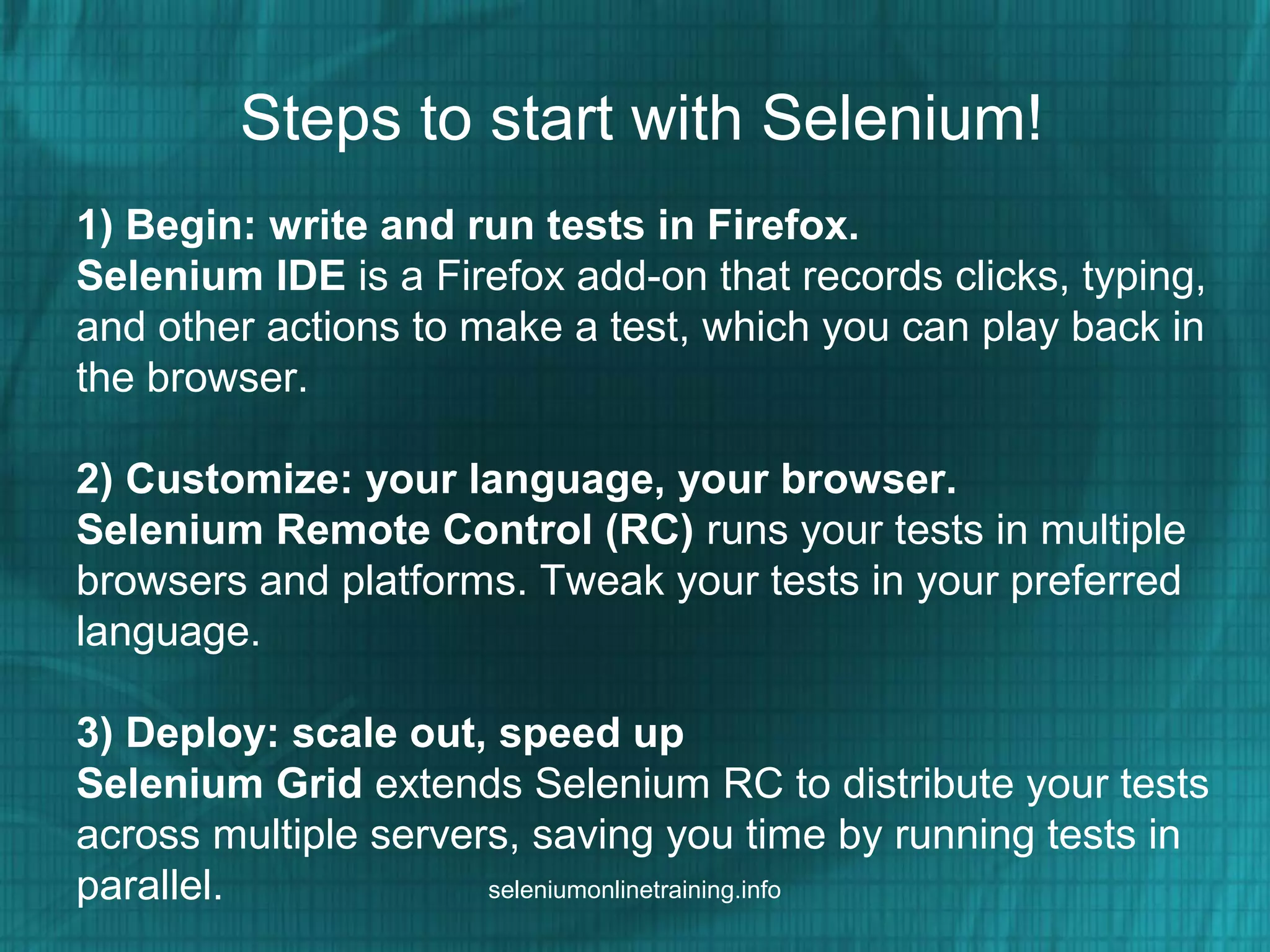 Steps to start with Selenium!
1) Begin: write and run tests in Firefox.
Selenium IDE is a Firefox add-on that records clicks, typing,
and other actions to make a test, which you can play back in
the browser.
2) Customize: your language, your browser.
Selenium Remote Control (RC) runs your tests in multiple
browsers and platforms. Tweak your tests in your preferred
language.
3) Deploy: scale out, speed up
Selenium Grid extends Selenium RC to distribute your tests
across multiple servers, saving you time by running tests in
parallel. seleniumonlinetraining.info
 