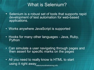 What is Selenium?
• Selenium is a robust set of tools that supports rapid
development of test automation for web-based
applications.
• Works anywhere JavaScript is supported
• Hooks for many other languages - Java, Ruby,
Python
• Can simulate a user navigating through pages and
then assert for specific marks on the pages
• All you need to really know is HTML to start
using it right awayseleniumonlinetraining.info
 