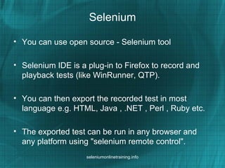 Selenium
• You can use open source - Selenium tool
• Selenium IDE is a plug-in to Firefox to record and
playback tests (like WinRunner, QTP).
• You can then export the recorded test in most
language e.g. HTML, Java , .NET , Perl , Ruby etc.
• The exported test can be run in any browser and
any platform using "selenium remote control".
seleniumonlinetraining.info
 