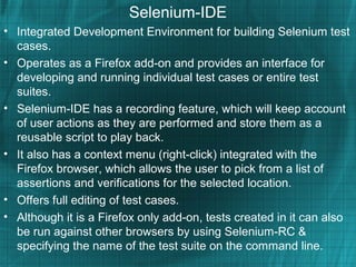 Selenium-IDE
• Integrated Development Environment for building Selenium test
cases.
• Operates as a Firefox add-on and provides an interface for
developing and running individual test cases or entire test
suites.
• Selenium-IDE has a recording feature, which will keep account
of user actions as they are performed and store them as a
reusable script to play back.
• It also has a context menu (right-click) integrated with the
Firefox browser, which allows the user to pick from a list of
assertions and verifications for the selected location.
• Offers full editing of test cases.
• Although it is a Firefox only add-on, tests created in it can also
be run against other browsers by using Selenium-RC &
specifying the name of the test suite on the command line.
 