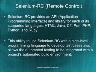 Selenium-RC (Remote Control)
• Selenium-RC provides an API (Application
Programming Interface) and library for each of its
supported languages: HTML, Java, C#, Perl, PHP,
Python, and Ruby.
• This ability to use Selenium-RC with a high-level
programming language to develop test cases also
allows the automated testing to be integrated with a
project’s automated build environment.
seleniumonlinetraining.info
 