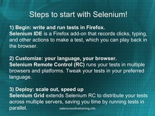 Steps to start with Selenium!
1) Begin: write and run tests in Firefox.
Selenium IDE is a Firefox add-on that records clicks, typing,
and other actions to make a test, which you can play back in
the browser.
2) Customize: your language, your browser.
Selenium Remote Control (RC) runs your tests in multiple
browsers and platforms. Tweak your tests in your preferred
language.
3) Deploy: scale out, speed up
Selenium Grid extends Selenium RC to distribute your tests
across multiple servers, saving you time by running tests in
parallel. seleniumonlinetraining.info
 
