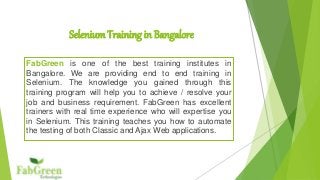 Selenium Training in Bangalore 
FabGreen is one of the best training institutes in 
Bangalore. We are providing end to end training in 
Selenium. The knowledge you gained through this 
training program will help you to achieve / resolve your 
job and business requirement. FabGreen has excellent 
trainers with real time experience who will expertise you 
in Selenium. This training teaches you how to automate 
the testing of both Classic and Ajax Web applications. 
 