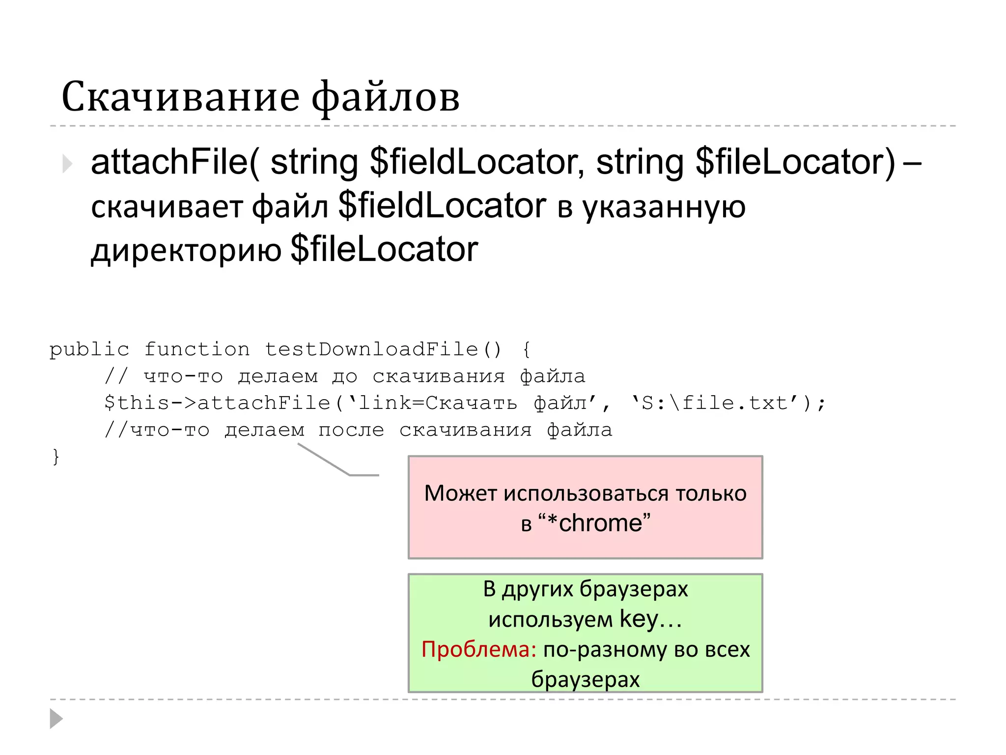 Скачивание файловattachFile( string $fieldLocator, string $fileLocator) – скачивает файл $fieldLocatorв указанную директорию $fileLocatorpublic function testDownloadFile() {    // что-то делаем до скачивания файла$this->attachFile(‘link=Скачать файл’, ‘S:\file.txt’);//что-то делаем после скачивания файла}Может использоваться только в “*chrome”В других браузерах используем key…Проблема: по-разному во всех браузерах