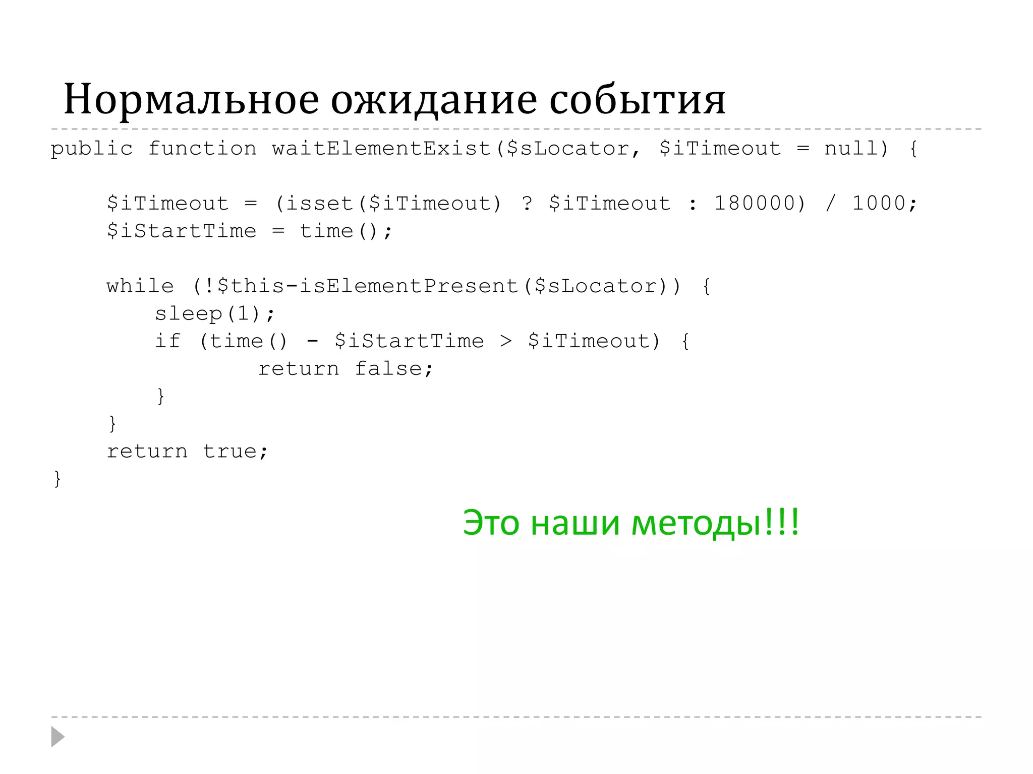 Нормальное ожидание событияpublic function waitElementExist($sLocator, $iTimeout = null) {    $iTimeout = (isset($iTimeout) ? $iTimeout : 180000) / 1000;    $iStartTime = time();    while (!$this-isElementPresent($sLocator)) {	sleep(1);	if (time() - $iStartTime > $iTimeout) {		return false;}}    return true;}Это наши методы!!!