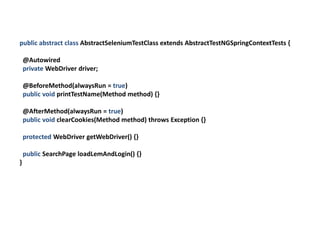 public abstract class AbstractSeleniumTestClass extends AbstractTestNGSpringContextTests {

    @Autowired
    private WebDriver driver;

    @BeforeMethod(alwaysRun = true)
    public void printTestName(Method method) {}

    @AfterMethod(alwaysRun = true)
    public void clearCookies(Method method) throws Exception {}

    protected WebDriver getWebDriver() {}

    public SearchPage loadLemAndLogin() {}
}
 