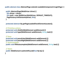 public abstract class AbstractPage extends LoadableComponent<LoginPage> {

    public AbstractPage(WebDriver driver) {
      this.driver = driver;
      this.wait = new WebDriverWait(driver, DEFAULT_TIMEOUT);
      PageFactory.initElements(driver, this);
    }

    protected abstract By getPageLoadedCheckElementLocator();

    // Primitive actions
    protected void clickOn(WebElement webElement) {}
    protected void type(WebElement webElement, String text) {}

    // Keys
    protected void pressEnter(WebElement webElement) {}
    protected void pressRight(WebElement webElement) {}
    // Autocomplete
    public void fillAutocomplete(WebElement webElement, String text) {}

    // Waits
    public WebElement waitUntilFound(final By by) {}
}
 