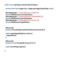 public class LoginPage extends AbstractPage {

    private static final Logger log = Logger.getLogger(LoginPage.class);

    @FindBy(xpath = "//input[@name='USER']")
    private WebElement usernameInput;
    @FindBy(xpath = "//input[@name='PASSWORD']")
    private WebElement passwordInput;
    @FindBy(xpath = "//input[@class='Button']")
    private WebElement loginButton;


    @Override
    protected By getPageLoadedCheckElementLocator() {}

    public LoginPage(WebDriver driver) {
      super(driver);
    }

    @Override
    protected void isLoaded() throws Error {}

    public SearchPage login() {}

}
 