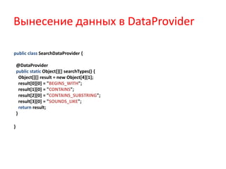Вынесение данных в DataProvider

public class SearchDataProvider {

    @DataProvider
    public static Object[][] searchTypes() {
      Object[][] result = new Object[4][1];
      result[0][0] = "BEGINS_WITH";
      result[1][0] = "CONTAINS";
      result[2][0] = "CONTAINS_SUBSTRING";
      result[3][0] = "SOUNDS_LIKE";
      return result;
    }

}
 