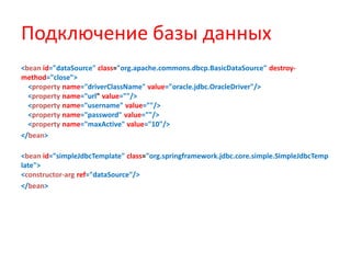 Подключение базы данных
<bean id="dataSource" class="org.apache.commons.dbcp.BasicDataSource" destroy-
method="close">
  <property name="driverClassName" value="oracle.jdbc.OracleDriver"/>
  <property name="url" value=""/>
  <property name="username" value=""/>
  <property name="password" value=""/>
  <property name="maxActive" value="10"/>
</bean>

<bean id="simpleJdbcTemplate" class="org.springframework.jdbc.core.simple.SimpleJdbcTemp
late">
<constructor-arg ref="dataSource"/>
</bean>
 