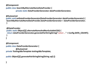 @Component
public class SearchByAlternateNameDataProvider {
           private static DataProviderGenerator dataProviderGenerator;

@Autowired
public void setDataProviderGenerator(DataProviderGenerator dataProviderGenerator) {
SearchByAlternateNameDataProvider.dataProviderGenerator = dataProviderGenerator;
}

 @DataProvider
 public static Object[][] alternateNameAndNonSuitableCOI() {
  return dataProviderGenerator.generatePairStringString("select …" + Config.DATA_COUNT);
 }
}

@Component
public class DataProviderGenerator {
           @Autowired
private TestingJdbcTemplate testingJdbcTemplate;

public Object[][] generatePairStringString(String sql) {}

}
 