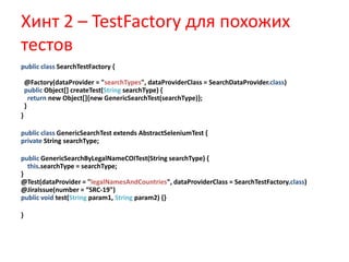 Хинт 2 – TestFactory для похожих
тестов
public class SearchTestFactory {

    @Factory(dataProvider = "searchTypes", dataProviderClass = SearchDataProvider.class)
    public Object[] createTest(String searchType) {
      return new Object[]{new GenericSearchTest(searchType)};
    }
}

public class GenericSearchTest extends AbstractSeleniumTest {
private String searchType;

public GenericSearchByLegalNameCOITest(String searchType) {
  this.searchType = searchType;
}
@Test(dataProvider = "legalNamesAndCountries", dataProviderClass = SearchTestFactory.class)
@JiraIssue(number = “SRC-19")
public void test(String param1, String param2) {}

}
 