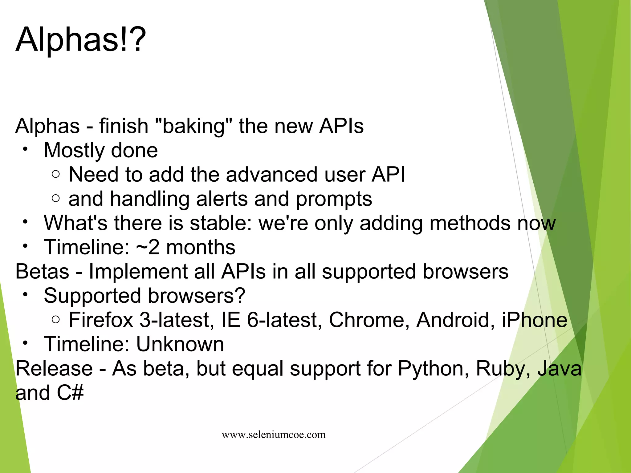 Alphas!?
Alphas - finish "baking" the new APIs
• Mostly done
o Need to add the advanced user API
o and handling alerts and prompts
• What's there is stable: we're only adding methods now
• Timeline: ~2 months
Betas - Implement all APIs in all supported browsers
• Supported browsers?
o Firefox 3-latest, IE 6-latest, Chrome, Android, iPhone
• Timeline: Unknown
Release - As beta, but equal support for Python, Ruby, Java
and C#
www.seleniumcoe.com
 