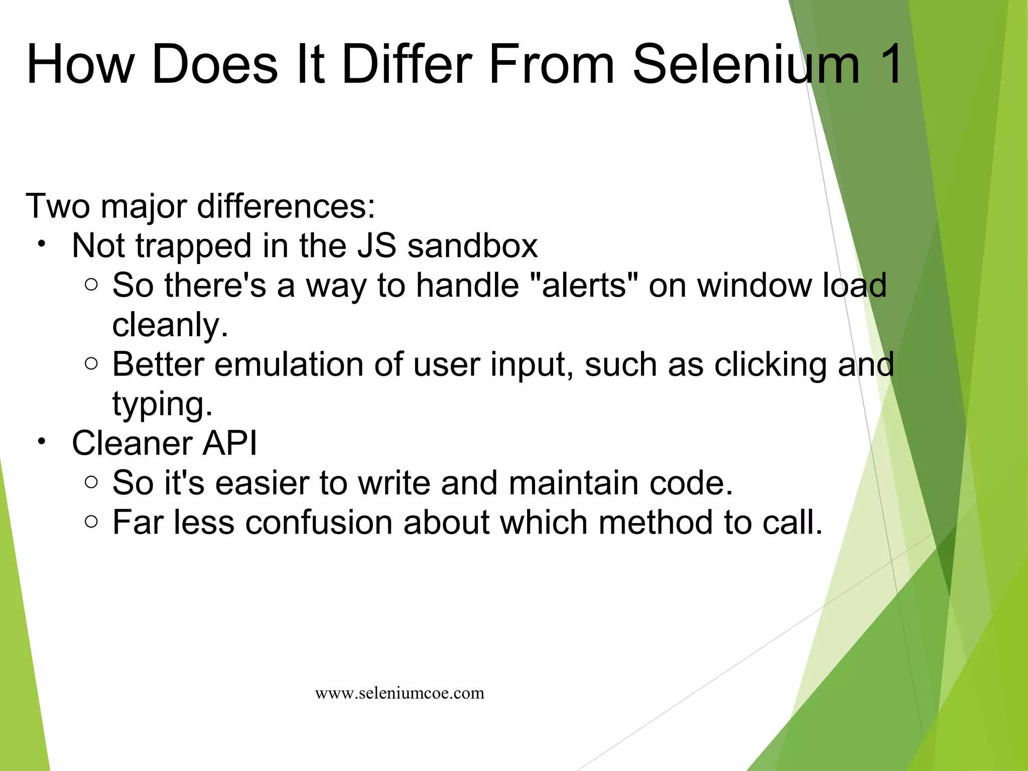 How Does It Differ From Selenium 1
Two major differences:
• Not trapped in the JS sandbox
o So there's a way to handle "alerts" on window load
cleanly.
o Better emulation of user input, such as clicking and
typing.
• Cleaner API
o So it's easier to write and maintain code.
o Far less confusion about which method to call.
www.seleniumcoe.com
 