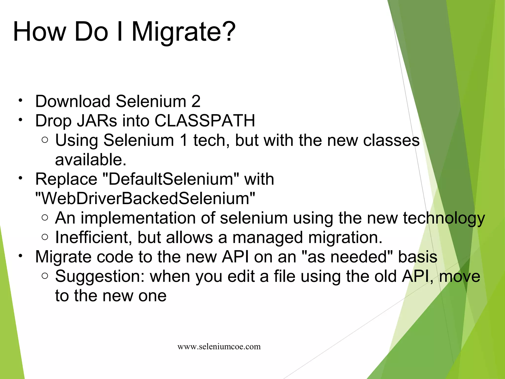 How Do I Migrate?
• Download Selenium 2
• Drop JARs into CLASSPATH
o Using Selenium 1 tech, but with the new classes
available.
• Replace "DefaultSelenium" with
"WebDriverBackedSelenium"
o An implementation of selenium using the new technology
o Inefficient, but allows a managed migration.
• Migrate code to the new API on an "as needed" basis
o Suggestion: when you edit a file using the old API, move
to the new one
www.seleniumcoe.com
 
