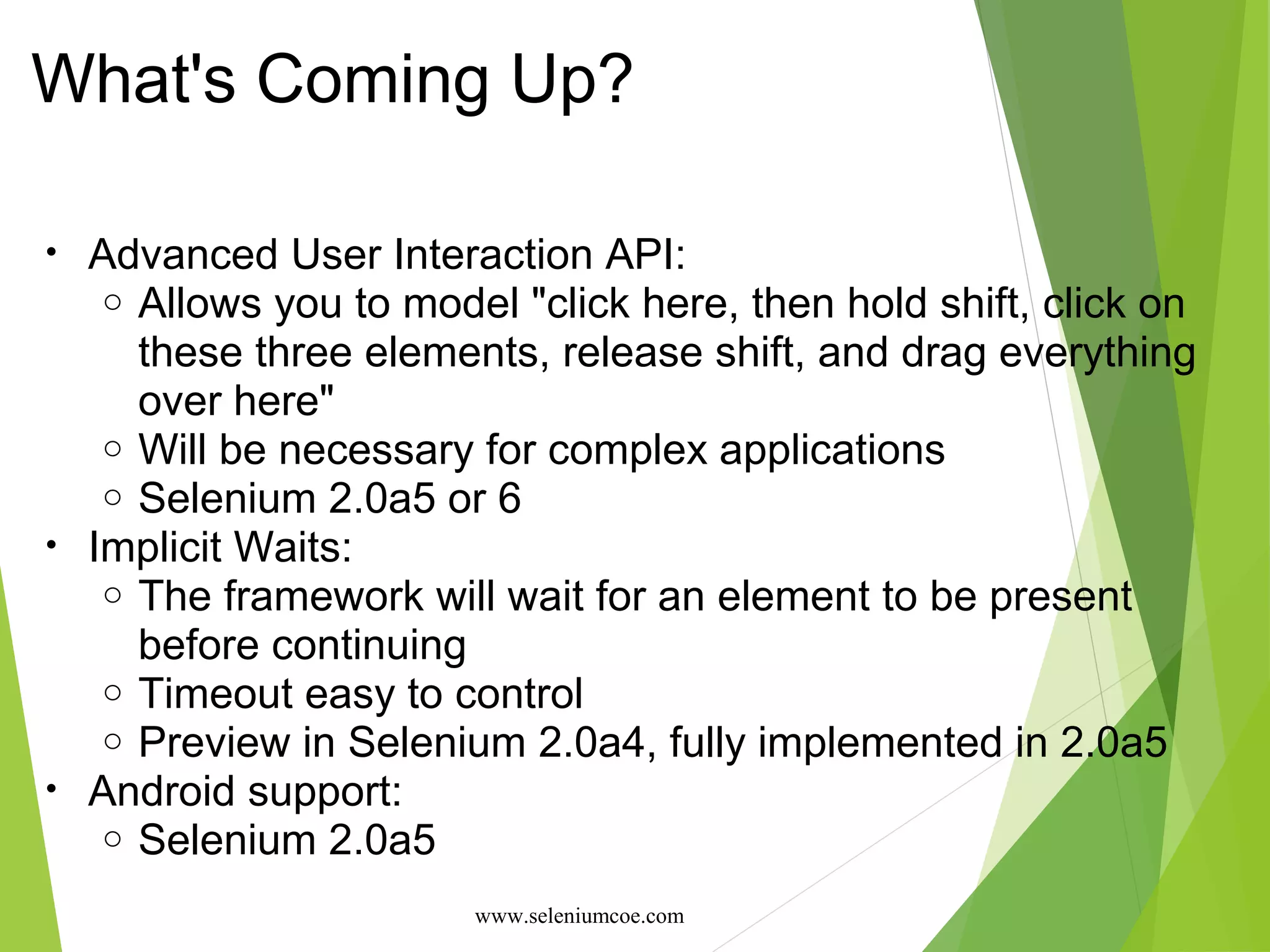 What's Coming Up?
• Advanced User Interaction API:
o Allows you to model "click here, then hold shift, click on
these three elements, release shift, and drag everything
over here"
o Will be necessary for complex applications
o Selenium 2.0a5 or 6
• Implicit Waits:
o The framework will wait for an element to be present
before continuing
o Timeout easy to control
o Preview in Selenium 2.0a4, fully implemented in 2.0a5
• Android support:
o Selenium 2.0a5
www.seleniumcoe.com
 