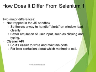 How Does It Differ From Selenium 1
Two major differences:
• Not trapped in the JS sandbox
o So there's a way to handle "alerts" on window load
cleanly.
o Better emulation of user input, such as clicking and
typing.
• Cleaner API
o So it's easier to write and maintain code.
o Far less confusion about which method to call.
www.seleniumcoe.com
 
