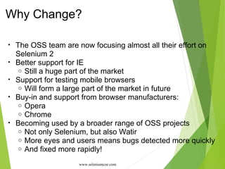 Why Change?
• The OSS team are now focusing almost all their effort on
Selenium 2
• Better support for IE
o Still a huge part of the market
• Support for testing mobile browsers
o Will form a large part of the market in future
• Buy-in and support from browser manufacturers:
o Opera
o Chrome
• Becoming used by a broader range of OSS projects
o Not only Selenium, but also Watir
o More eyes and users means bugs detected more quickly
o And fixed more rapidly!
www.seleniumcoe.com
 