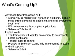 What's Coming Up?
• Advanced User Interaction API:
o Allows you to model "click here, then hold shift, click on
these three elements, release shift, and drag everything
over here"
o Will be necessary for complex applications
o Selenium 2.0a5 or 6
• Implicit Waits:
o The framework will wait for an element to be present
before continuing
o Timeout easy to control
o Preview in Selenium 2.0a4, fully implemented in 2.0a5
• Android support:
o Selenium 2.0a5
www.seleniumcoe.com
 