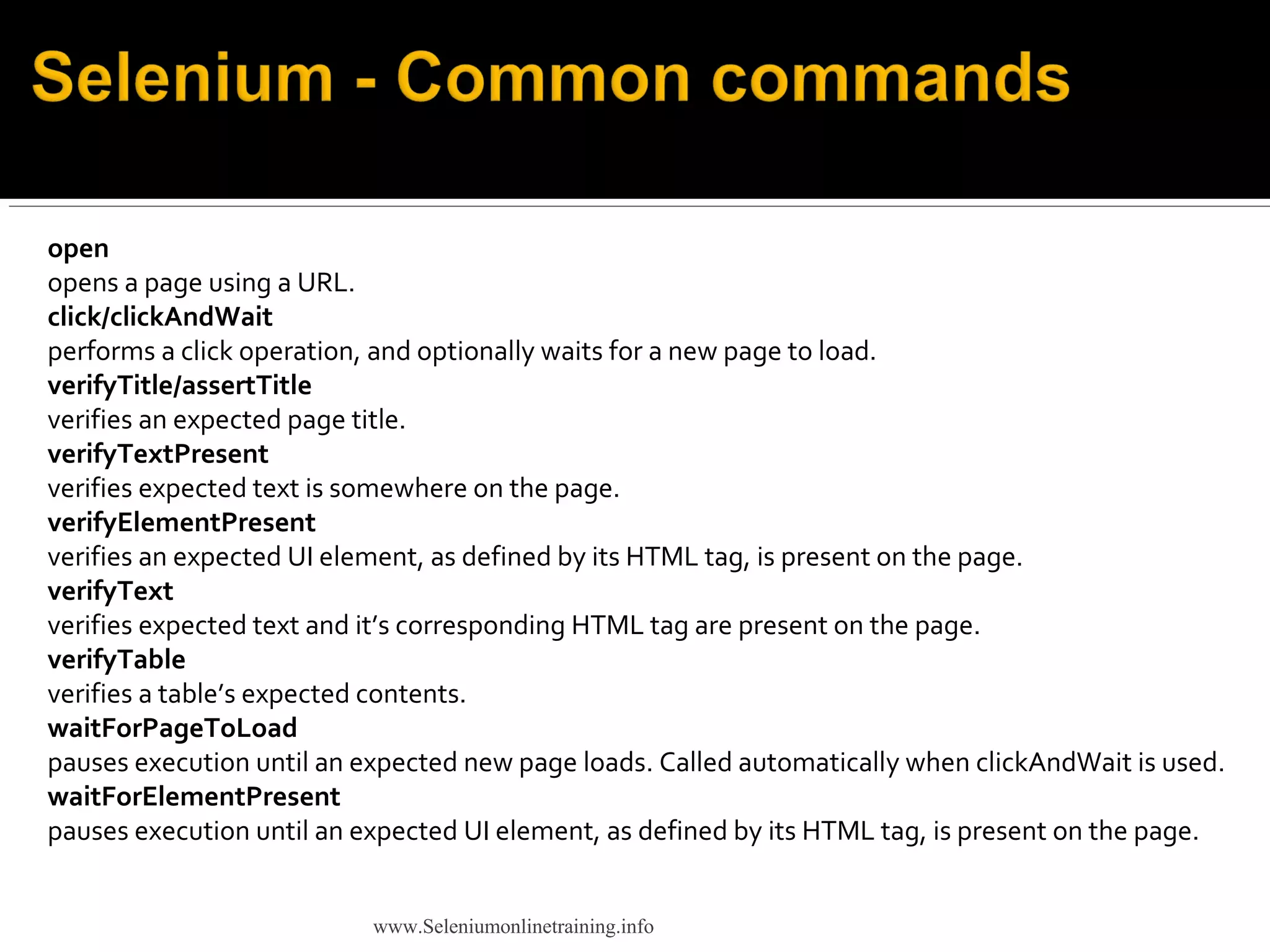 open
opens a page using a URL.
click/clickAndWait
performs a click operation, and optionally waits for a new page to load.
verifyTitle/assertTitle
verifies an expected page title.
verifyTextPresent
verifies expected text is somewhere on the page.
verifyElementPresent
verifies an expected UI element, as defined by its HTML tag, is present on the page.
verifyText
verifies expected text and it’s corresponding HTML tag are present on the page.
verifyTable
verifies a table’s expected contents.
waitForPageToLoad
pauses execution until an expected new page loads. Called automatically when clickAndWait is used.
waitForElementPresent
pauses execution until an expected UI element, as defined by its HTML tag, is present on the page.
www.Seleniumonlinetraining.info
 