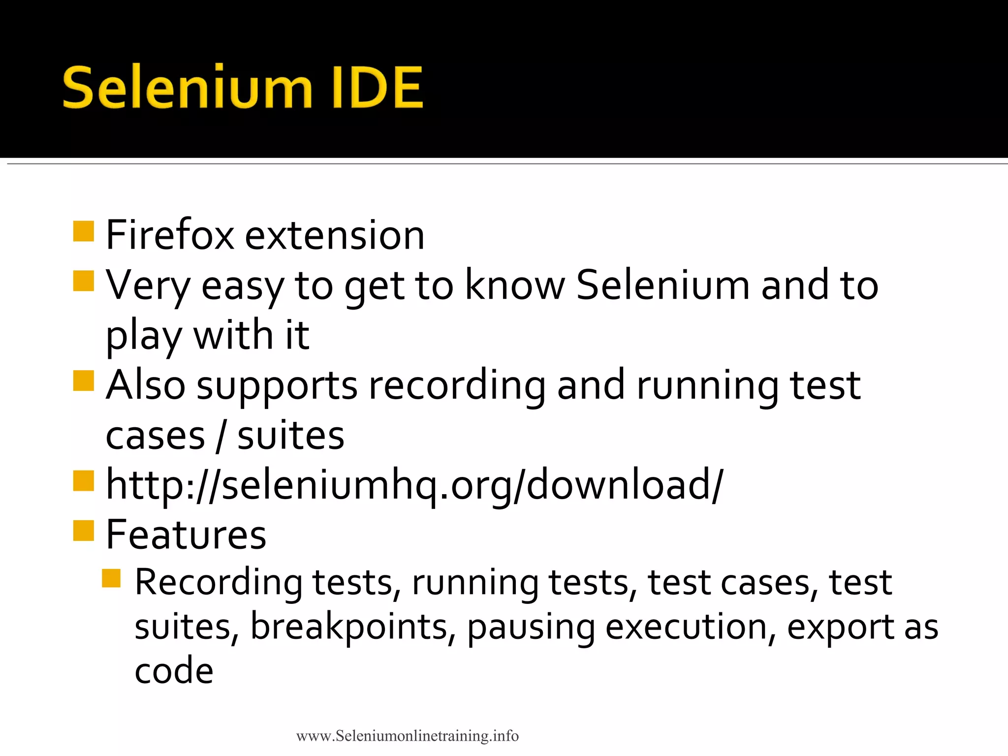  Firefox extension
 Very easy to get to know Selenium and to
play with it
 Also supports recording and running test
cases / suites
 http://seleniumhq.org/download/
 Features
 Recording tests, running tests, test cases, test
suites, breakpoints, pausing execution, export as
code
www.Seleniumonlinetraining.info
 