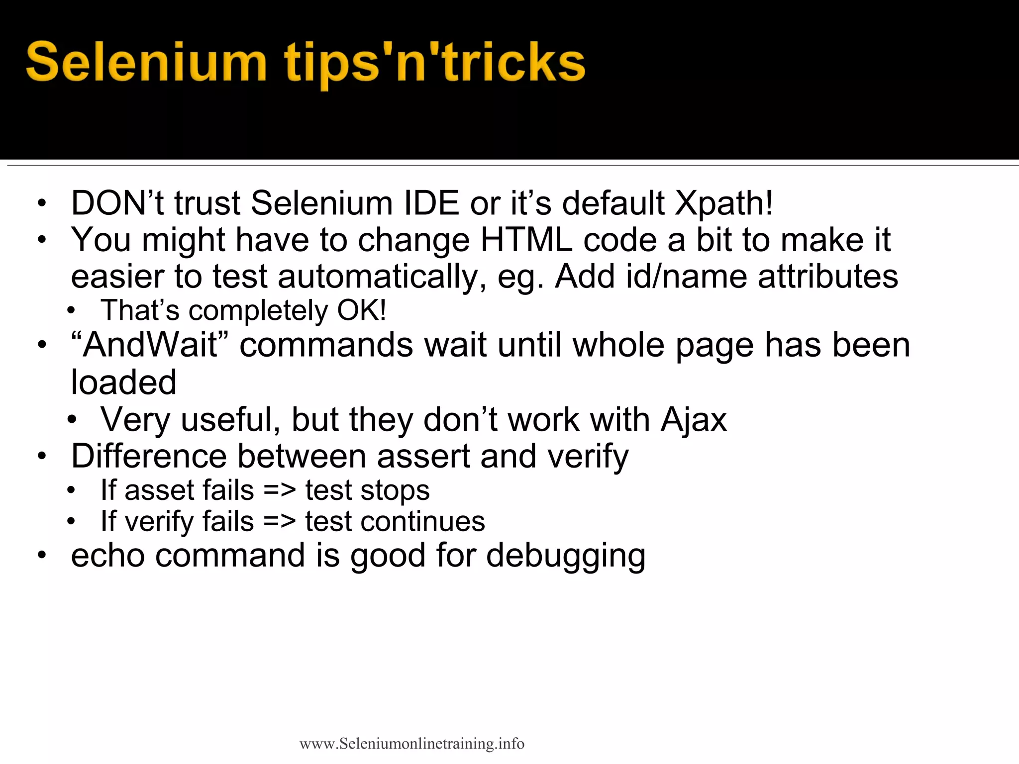 • DON’t trust Selenium IDE or it’s default Xpath!
• You might have to change HTML code a bit to make it
easier to test automatically, eg. Add id/name attributes
• That’s completely OK!
• “AndWait” commands wait until whole page has been
loaded
• Very useful, but they don’t work with Ajax
• Difference between assert and verify
• If asset fails => test stops
• If verify fails => test continues
• echo command is good for debugging
www.Seleniumonlinetraining.info
 