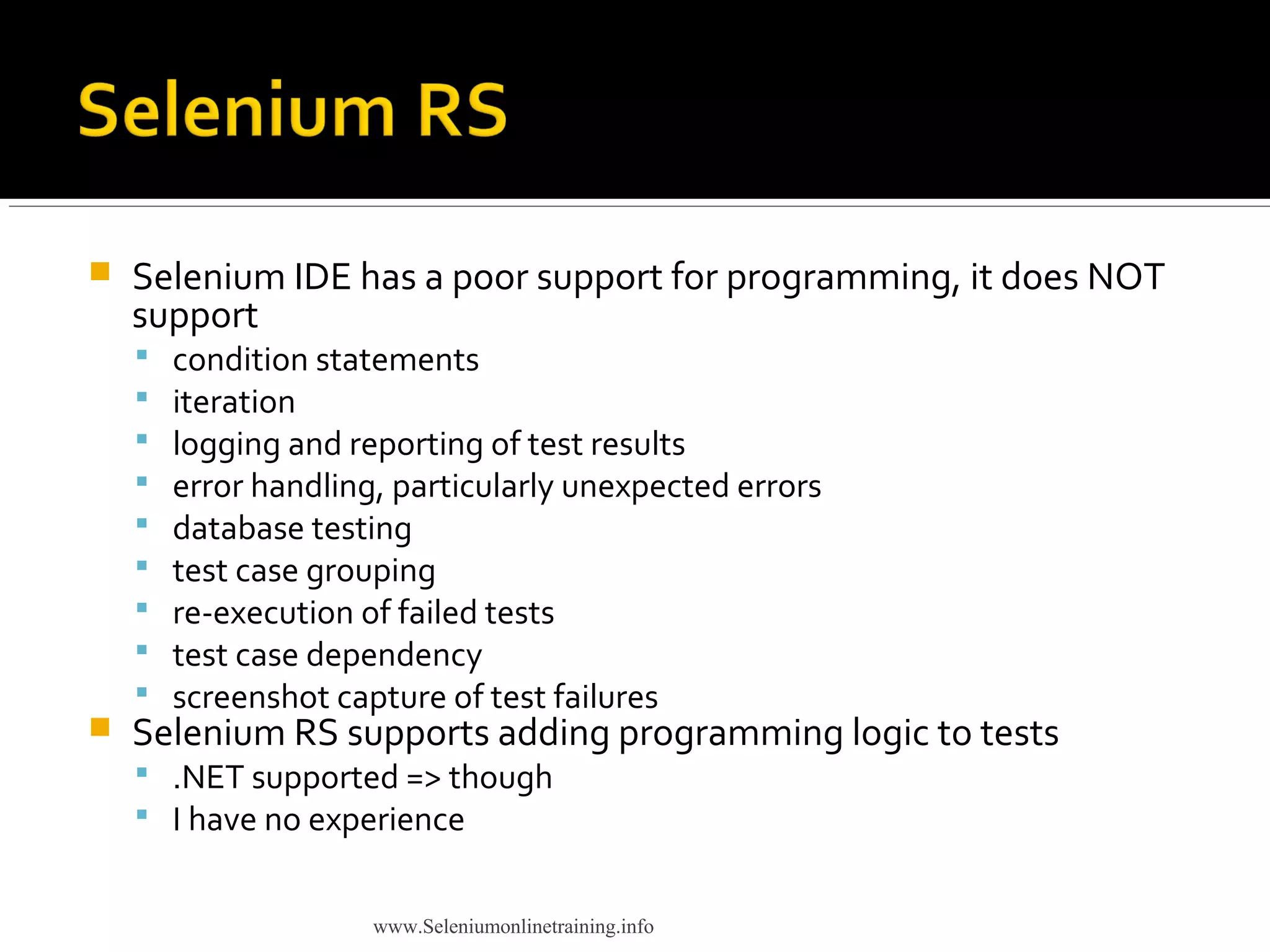  Selenium IDE has a poor support for programming, it does NOT
support
 condition statements
 iteration
 logging and reporting of test results
 error handling, particularly unexpected errors
 database testing
 test case grouping
 re-execution of failed tests
 test case dependency
 screenshot capture of test failures
 Selenium RS supports adding programming logic to tests
 .NET supported => though
 I have no experience
www.Seleniumonlinetraining.info
 