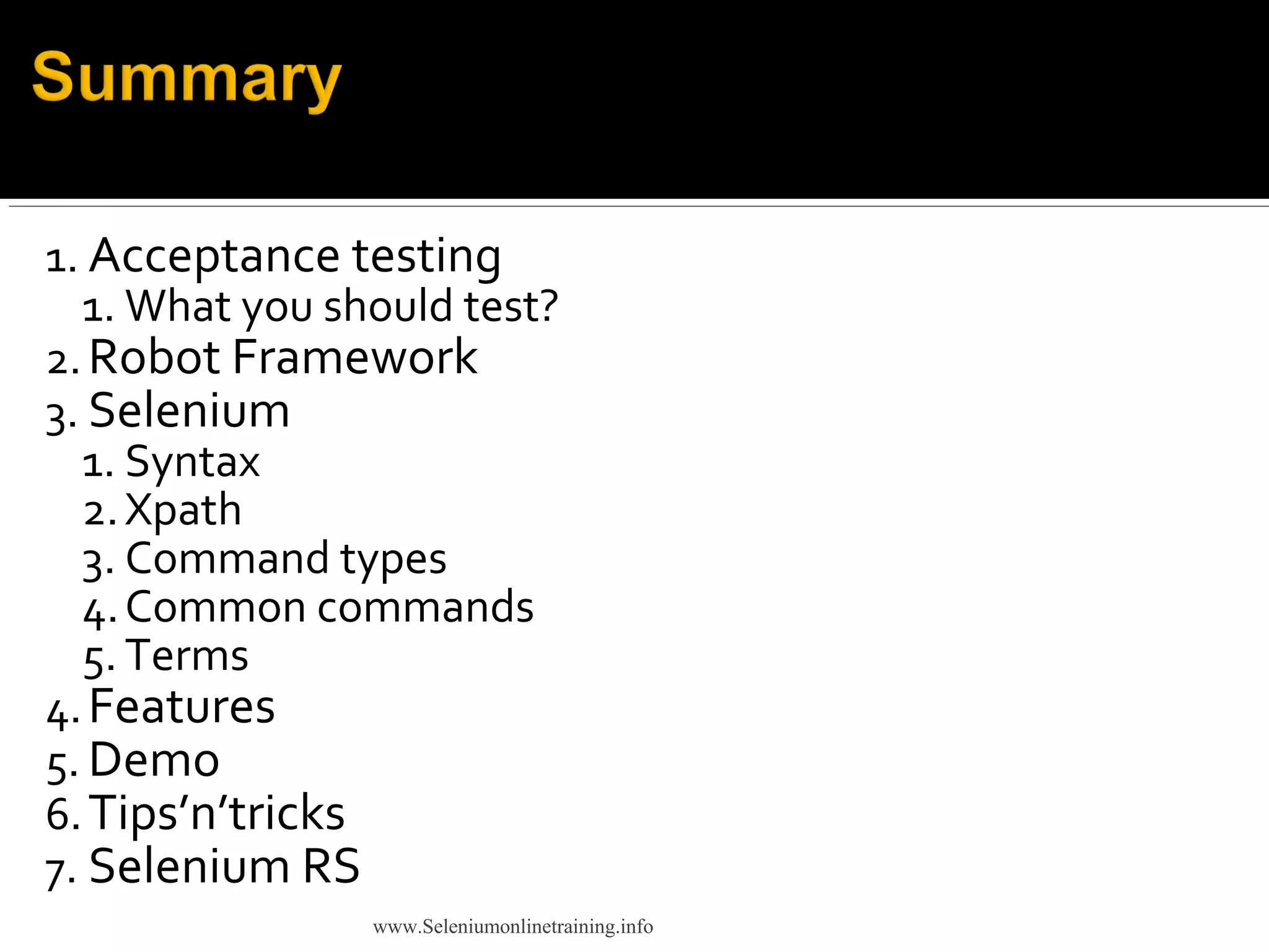 1. Acceptance testing
1. What you should test?
2.Robot Framework
3. Selenium
1. Syntax
2.Xpath
3. Command types
4.Common commands
5. Terms
4.Features
5. Demo
6.Tips’n’tricks
7. Selenium RS
www.Seleniumonlinetraining.info
 