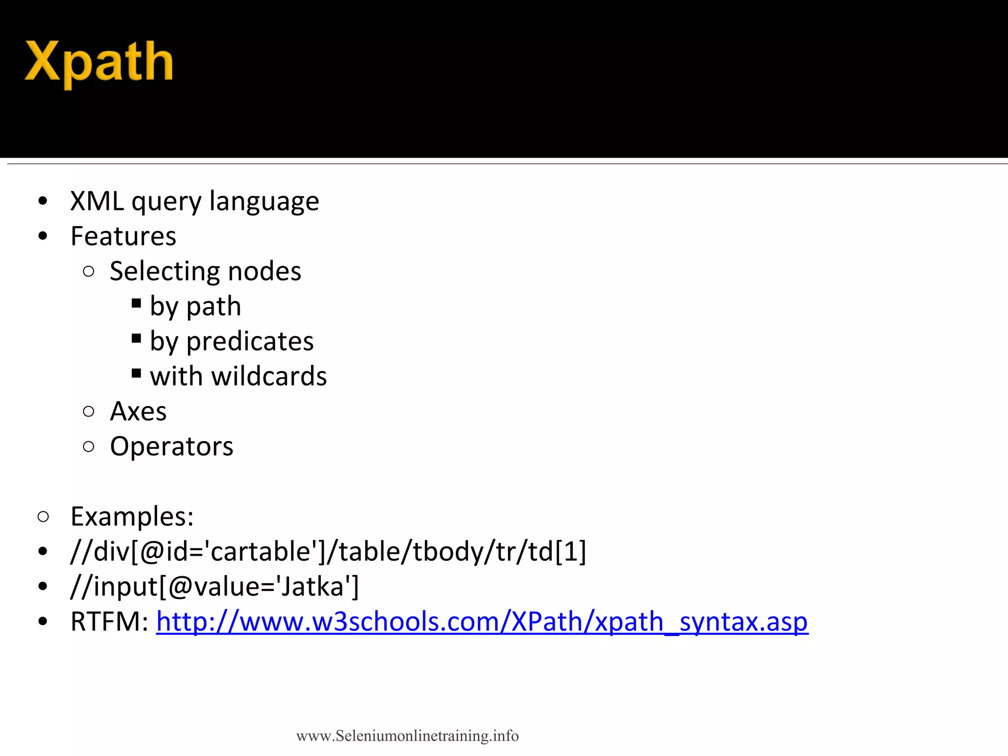 • XML query language
• Features
o Selecting nodes
 by path
 by predicates
 with wildcards
o Axes
o Operators
o Examples:
• //div[@id='cartable']/table/tbody/tr/td[1]
• //input[@value='Jatka']
• RTFM: http://www.w3schools.com/XPath/xpath_syntax.asp
www.Seleniumonlinetraining.info
 