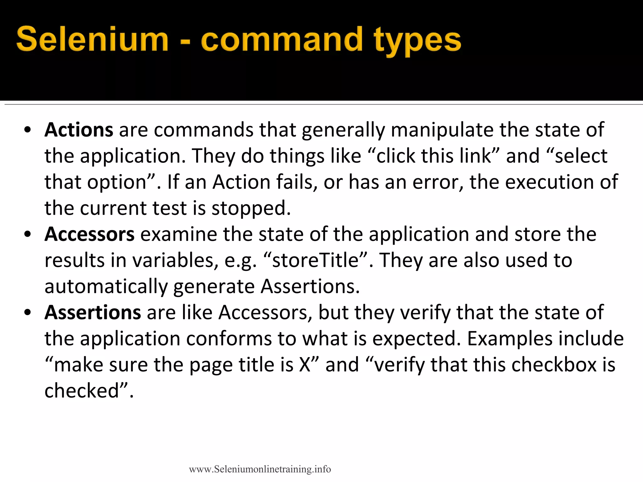 • Actions are commands that generally manipulate the state of
the application. They do things like “click this link” and “select
that option”. If an Action fails, or has an error, the execution of
the current test is stopped.
• Accessors examine the state of the application and store the
results in variables, e.g. “storeTitle”. They are also used to
automatically generate Assertions.
• Assertions are like Accessors, but they verify that the state of
the application conforms to what is expected. Examples include
“make sure the page title is X” and “verify that this checkbox is
checked”.
www.Seleniumonlinetraining.info
 