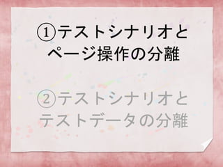 ①テストシナリオと
ページ操作の分離
②テストシナリオと
テストデータの分離
 