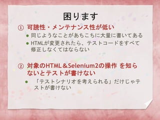 困ります
① 可読性・メンテナンス性が低い
 同じようなことがあちこちに大量に書いてある
 HTMLが変更されたら、テストコードをすべて
修正しなくてはならない
② 対象のHTML＆Selenium2の操作 を知ら
ないとテストが書けない
 「テストシナリオを考えられる」だけじゃテ
ストが書けない
 